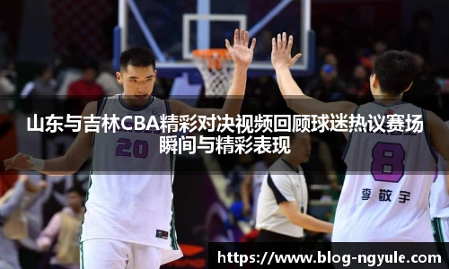 山东与吉林CBA精彩对决视频回顾球迷热议赛场瞬间与精彩表现