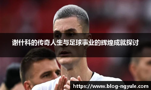 谢什科的传奇人生与足球事业的辉煌成就探讨